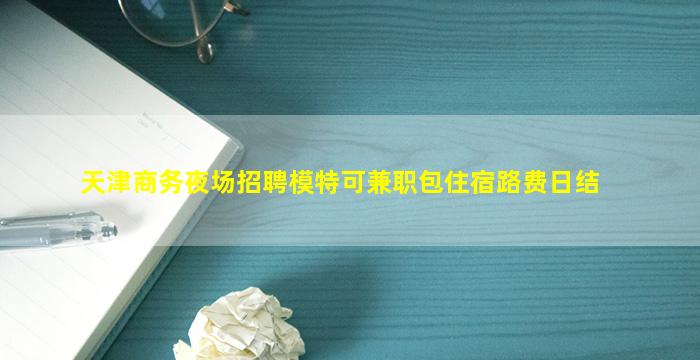 天津商务夜场招聘模特可兼职包住宿路费日结